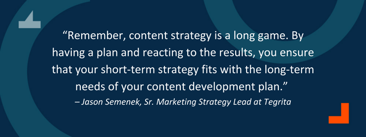 “Remember, content strategy is a long game. By having a plan and reacting to the results, you ensure that your short-term strategy fits with the long-term needs of your content development plan.” – Jason Semenek, Sr. Marketing Strategy Lead at Tegrita